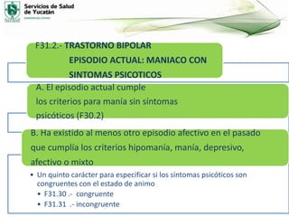 F31.2.- TRASTORNO BIPOLAR
EPISODIO ACTUAL: MANIACO CON
SINTOMAS PSICOTICOS
A. El episodio actual cumple
los criterios para manía sin síntomas
psicóticos (F30.2)
• Un quinto carácter para especificar si los síntomas psicóticos son
congruentes con el estado de animo
• F31.30 .- congruente
• F31.31 .- incongruente
B. Ha existido al menos otro episodio afectivo en el pasado
que cumplía los criterios hipomanía, manía, depresivo,
afectivo o mixto
 