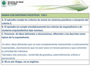 MANIA CON SINTOMAS PSICOTICOS F30.2
A. El episodio cumple los criterios de mania sin síntomas psicóticos a excepción del
criterio C.
B. El episodio no cumple simultáneamente los criterios de esquizofrenia o de
trastorno esquizoafectivo tipo maniaco.
C. Presencia de ideas delirantes o alucinaciones, diferentes a las descritas como
típicas de la esquizofrenia.
-Es decir, ideas delirantes que no sean completamente inverosímiles o culturalmente
inapropiadas, alucinaciones que no sean voces en tercera persona o que comentan
la actividad del individuo.
-Ejemplos más comunes.- contenido de grandeza, autorreferencial, erótico o
persecutorio.
D. No es por drogas, no es orgánico.
 