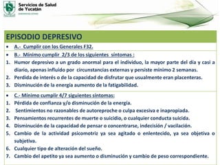 EPISODIO DEPRESIVO
 A.- Cumplir con los Generales F32.
 B.- Mínimo cumplir 2/3 de los siguientes síntomas :
1. Humor depresivo a un grado anormal para el individuo, la mayor parte del día y casi a
diario, apenas influido por circunstancias externas y persiste mínimo 2 semanas.
2. Perdida de interés o de la capacidad de disfrutar que usualmente eran placenteras.
3. Disminución de la energía aumento de la fatigabilidad.
 C.- Mínimo cumplir 4/7 siguientes síntomas:
1. Pérdida de confianza y/o disminución de la energía.
2. Sentimientos no razonables de autoreproche o culpa excesiva e inapropiada.
3. Pensamientos recurrentes de muerte o suicidio, o cualquier conducta suicida.
4. Disminución de la capacidad de pensar o concentrarse, indecisión / vacilación.
5. Cambio de la actividad psicomotriz ya sea agitado o enlentecido, ya sea objetiva o
subjetiva.
6. Cualquier tipo de alteración del sueño.
7. Cambio del apetito ya sea aumento o disminución y cambio de peso correspondiente.
 
