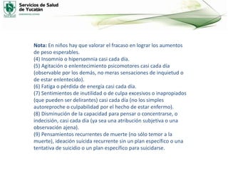Nota: En niños hay que valorar el fracaso en lograr los aumentos
de peso esperables.
(4) Insomnio o hipersomnia casi cada día.
(5) Agitación o enlentecimiento psicomotores casi cada día
(observable por los demás, no meras sensaciones de inquietud o
de estar enlentecido).
(6) Fatiga o pérdida de energía casi cada día.
(7) Sentimientos de inutilidad o de culpa excesivos o inapropiados
(que pueden ser delirantes) casi cada día (no los simples
autoreproche o culpabilidad por el hecho de estar enfermo).
(8) Disminución de la capacidad para pensar o concentrarse, o
indecisión, casi cada día (ya sea una atribución subjetiva o una
observación ajena).
(9) Pensamientos recurrentes de muerte (no sólo temor a la
muerte), ideación suicida recurrente sin un plan específico o una
tentativa de suicidio o un plan específico para suicidarse.
 