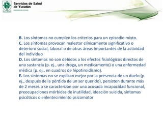 B. Los síntomas no cumplen los criterios para un episodio mixto.
C. Los síntomas provocan malestar clínicamente significativo o
deterioro social, laboral o de otras áreas importantes de la actividad
del individuo
D. Los síntomas no son debidos a los efectos fisiológicos directos de
una sustancia (p. ej., una droga, un medicamento) o una enfermedad
médica (p. ej., en cuadros de hipotiroidismo).
E. Los síntomas no se explican mejor por la presencia de un duelo (p.
ej., después de la pérdida de un ser querido), persisten durante más
de 2 meses o se caracterizan por una acusada incapacidad funcional,
preocupaciones mórbidas de inutilidad, ideación suicida, síntomas
psicóticos o enlentecimiento psicomotor
 