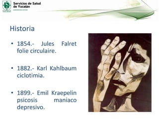 Historia
• 1854.- Jules Falret
folie circulaire.
• 1882.- Karl Kahlbaum
ciclotimia.
• 1899.- Emil Kraepelin
psicosis maniaco
depresivo.
 