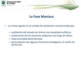 La Fase Maníaca
• La manía aguda es un estado de excitación caracterizado por:
– exaltación del estado de ánimo con tonalidad eufórica;
– aceleración de los procesos psíquicos con fuga de ideas;
– hiperactividad desordenada;
– perturbación de algunas funciones biológicas, el sueño en
particular.
 