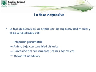 La fase depresiva
• La fase depresiva es un estado ser de Hipoactividad mental y
física caracterizado por:
– Inhibición psicomotriz
– Animo bajo con tonalidad disforica
– Contenido del pensamiento ; temas depresivos
– Trastorno somaticos
 