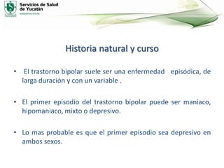 Historia natural y curso
• El trastorno bipolar suele ser una enfermedad episódica, de
larga duración y con un variable .
• El primer episodio del trastorno bipolar puede ser maniaco,
hipomaniaco, mixto o depresivo.
• Lo mas probable es que el primer episodio sea depresivo en
ambos sexos.
 