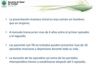• La presentación maniaca inicial es mas común en hombres
que en mujeres.
• A menudo transcurren mas de 4 años entre el primer episodio
y el segundo.
• Los paciente con TB no tratados pueden presentar mas de 10
episodios maniacos y depresivos durante toda su vida.
• La duración de los episodios así como de los periodos
interepisódico tienen a estabilizarse después del 5 episodio.
 