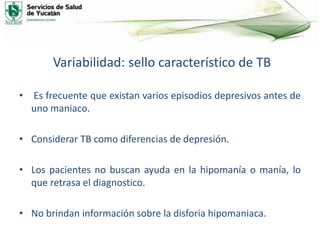 Variabilidad: sello característico de TB
• Es frecuente que existan varios episodios depresivos antes de
uno maniaco.
• Considerar TB como diferencias de depresión.
• Los pacientes no buscan ayuda en la hipomanía o manía, lo
que retrasa el diagnostico.
• No brindan información sobre la disforia hipomaniaca.
 