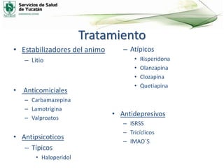 Tratamiento
• Estabilizadores del animo
– Litio
• Anticomiciales
– Carbamazepina
– Lamotrigina
– Valproatos
• Antipsicoticos
– Típicos
• Haloperidol
– Atípicos
• Risperidona
• Olanzapina
• Clozapina
• Quetiapina
• Antidepresivos
– ISRSS
– Tricíclicos
– IMAO´S
 