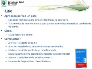 Litio
• Aprobado por la FDA para:
– Episodios maniacos en la enfermedad maniaco-depresiva
– Tratamiento de mantenimiento para pacientes maniaco-depresivos con historia
de manía.
• Clase.-
– Estabilizador del animo
• Como actúa?
– Altera el trasporte de sodio
– Altera el metabolismo de catecolaminas y serotonina
– Inhibe el inositol monofostasa, modificando la
neurotransmisión vía segundo mensajero; fosfatidil inositol
– Reduce la actividad de la proteinquinasa C
– Incremente las proteínas citoprotectoras
 