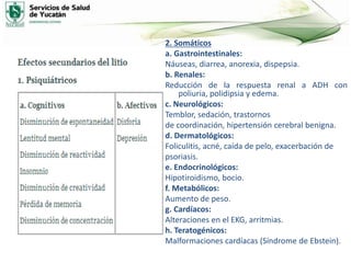 2. Somáticos
a. Gastrointestinales:
Náuseas, diarrea, anorexia, dispepsia.
b. Renales:
Reducción de la respuesta renal a ADH con
poliuria, polidipsia y edema.
c. Neurológicos:
Temblor, sedación, trastornos
de coordinación, hipertensión cerebral benigna.
d. Dermatológicos:
Foliculitis, acné, caída de pelo, exacerbación de
psoriasis.
e. Endocrinológicos:
Hipotiroidismo, bocio.
f. Metabólicos:
Aumento de peso.
g. Cardíacos:
Alteraciones en el EKG, arritmias.
h. Teratogénicos:
Malformaciones cardíacas (Síndrome de Ebstein).
 