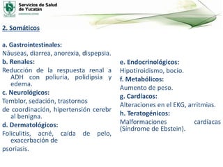 2. Somáticos
a. Gastrointestinales:
Náuseas, diarrea, anorexia, dispepsia.
b. Renales:
Reducción de la respuesta renal a
ADH con poliuria, polidipsia y
edema.
c. Neurológicos:
Temblor, sedación, trastornos
de coordinación, hipertensión cerebr
al benigna.
d. Dermatológicos:
Foliculitis, acné, caída de pelo,
exacerbación de
psoriasis.
e. Endocrinológicos:
Hipotiroidismo, bocio.
f. Metabólicos:
Aumento de peso.
g. Cardíacos:
Alteraciones en el EKG, arritmias.
h. Teratogénicos:
Malformaciones cardíacas
(Síndrome de Ebstein).
 
