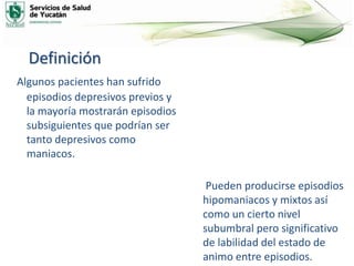 Definición
Algunos pacientes han sufrido
episodios depresivos previos y
la mayoría mostrarán episodios
subsiguientes que podrían ser
tanto depresivos como
maniacos.
Pueden producirse episodios
hipomaniacos y mixtos así
como un cierto nivel
subumbral pero significativo
de labilidad del estado de
animo entre episodios.
 