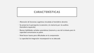 CARACTERÍSTICAS
• Alteración de funciones cognitivas vinculadas al hemisferio derecho
• Se preservan la percepción, la atención y la memoria por vía auditiva
(hemisferio izquierdo)
• Buenas habilidades verbales automáticas (memoria y uso de la sintaxis, pero la
capacidad comunicativa es pobre
• Nivel lector bueno pero dificultades en la comprensión
• La capacidad de integración visuoespacial no es adecuada
 