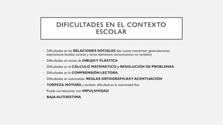 DIFICULTADES EN EL CONTEXTO
ESCOLAR
• Dificultades en las RELACIONES SOCIALES (les cuesta interpretar gesticulaciones,
expresiones faciales, caricias y otros elementos comunicativos no verbales)
• Dificultades en tareas de DIBUJOY PLÁSTICA
• Dificultades en el CÁLCULO MATEMÁTICO y RESOLUCIÓN DE PROBLEMAS
• Dificultades en la COMPRENSIÓN LECTORA
• Dificultades en automatizar REGLAS ORTOGRAFICASY ACENTUACIÓN
• TORPEZA MOTORA y también dificultad en la motricidad fina
• Puede correlacionar con IMPULSIVIDAD
• BAJA AUTOESTIMA
 