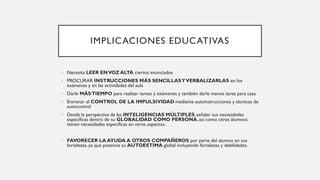 IMPLICACIONES EDUCATIVAS
• Necesita LEER ENVOZ ALTA ciertos enunciados
• PROCURAR INSTRUCCIONES MÁS SENCILLASYVERBALIZARLAS en los
exámenes y en las actividades del aula
• Darle MÁSTIEMPO para realizar tareas y exámenes y también darle menos tarea para casa.
• Entrenar el CONTROL DE LA IMPULSIVIDAD mediante autoinstrucciones y técnicas de
autocontrol
• Desde la perspectiva de las INTELIGENCIAS MÚLTIPLES, señalar sus necesidades
específicas dentro de su GLOBALIDAD COMO PERSONA, así como otros alumnos
tienen necesidades específicas en otros aspectos.
• FAVORECER LA AYUDA A OTROS COMPAÑEROS por parte del alumno en sus
fortalezas, ya que potencia su AUTOESTIMA global incluyendo fortalezas y debilidades.
 