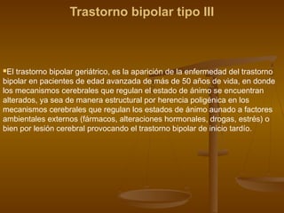 Trastorno bipolar tipo III
El trastorno bipolar geriátrico, es la aparición de la enfermedad del trastorno
bipolar en pacientes de edad avanzada de más de 50 años de vida, en donde
los mecanismos cerebrales que regulan el estado de ánimo se encuentran
alterados, ya sea de manera estructural por herencia poligénica en los
mecanismos cerebrales que regulan los estados de ánimo aunado a factores
ambientales externos (fármacos, alteraciones hormonales, drogas, estrés) o
bien por lesión cerebral provocando el trastorno bipolar de inicio tardío.
 