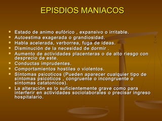 EPISDIOS MANIACOSEPISDIOS MANIACOS
 Estado de animo eufórico , expansivo o irritable.Estado de animo eufórico , expansivo o irritable.
 Autoestima exagerada o grandiosidad.Autoestima exagerada o grandiosidad.
 Habla acelerada, verborrea, fuga de ideas.Habla acelerada, verborrea, fuga de ideas.
 Disminución de la necesidad de dormir .Disminución de la necesidad de dormir .
 Aumento de actividades placenteras o de alto riesgo conAumento de actividades placenteras o de alto riesgo con
desprecio de este.desprecio de este.
 Conductas imprudentes.Conductas imprudentes.
 Comportamientos hostiles o violentos.Comportamientos hostiles o violentos.
 Síntomas psicoticos (Pueden aparecer cualquier tipo deSíntomas psicoticos (Pueden aparecer cualquier tipo de
síntomas psicoticos , congruente o incongruente osíntomas psicoticos , congruente o incongruente o
síntomas catatonicos).síntomas catatonicos).
 La alteración es lo suficientemente grave como paraLa alteración es lo suficientemente grave como para
interferir en actividades sociolaborales o precisar ingresointerferir en actividades sociolaborales o precisar ingreso
hospitalario.hospitalario.
 