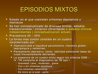EPISODIOS MIXTOSEPISODIOS MIXTOS
 Estado en el que coexisten síntomas depresivos yEstado en el que coexisten síntomas depresivos y
maniacosmaniacos
 Se han conceptualizado de diversas formas: estadosSe han conceptualizado de diversas formas: estados
transaccionales / ciclacion ultrarrápida otransaccionales / ciclacion ultrarrápida o estados clínicosestados clínicos
independientes ( conceptualizacion actual).independientes ( conceptualizacion actual).
 Prevalencia 30 – 40%Prevalencia 30 – 40%
 La forma mas común consiste en un cuadroLa forma mas común consiste en un cuadro
caracterizado por:caracterizado por:
 Hiperactividad e inquietud psicomotora, insomnio global ,Hiperactividad e inquietud psicomotora, insomnio global ,
taquipsiquia y verborrea .taquipsiquia y verborrea .
 Pensamiento depresivo ,llanto, labilidad emocional ideas dePensamiento depresivo ,llanto, labilidad emocional ideas de
culpa frecuentemente delirantes.culpa frecuentemente delirantes.
 La presencia de un cuadro mixto según los criterios DSM –La presencia de un cuadro mixto según los criterios DSM –
IV -TR comporta el diagnostico de TB tipo IIV -TR comporta el diagnostico de TB tipo I
 Gravedad: Leve , moderado , grave.Gravedad: Leve , moderado , grave.
 Con o sin síntomas psicoticos.Con o sin síntomas psicoticos.
 Con síntomas catatonicosCon síntomas catatonicos
 De inicio en el post - parto-De inicio en el post - parto-
 