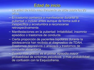 Edad de inicioEdad de inicio
– La edad de inicio mas frecuente se sitúa sobre los 20La edad de inicio mas frecuente se sitúa sobre los 20
años.años.
– El trastorno comienza a manifestarse durante laEl trastorno comienza a manifestarse durante la
pubertad o incluso antes aunque de forma sutil epubertad o incluso antes aunque de forma sutil e
inespecífica y acostumbra a reconocerseinespecífica y acostumbra a reconocerse
retrospectivamente.retrospectivamente.
– Manifestaciones en la pubertad: Irritabilidad, insomnioManifestaciones en la pubertad: Irritabilidad, insomnio
episódico o trastornos de conducta.episódico o trastornos de conducta.
– Cierta proporción de pacientes bipolares durante laCierta proporción de pacientes bipolares durante la
adolescencia han recibido el diagnostico de:TDAH,adolescencia han recibido el diagnostico de:TDAH,
Trastornos depresivos o ansiosos y trastornos deTrastornos depresivos o ansiosos y trastornos de
conducta alimentaría .conducta alimentaría .
– Cuanto mas precoz es el primer episodio mayorCuanto mas precoz es el primer episodio mayor
probabilidad de síntomas psicoticos y mas probabilidadprobabilidad de síntomas psicoticos y mas probabilidad
de confusión con la Esquizofrenia.de confusión con la Esquizofrenia.
 