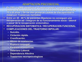 ADAPTACION PSICOSOCIALADAPTACION PSICOSOCIAL
 En 2001 la OMS identificó el Trastorno bipolar como la sextaEn 2001 la OMS identificó el Trastorno bipolar como la sexta
causa de discapacidad ajustada a la edad entre las personas decausa de discapacidad ajustada a la edad entre las personas de
15 a 44 años. ( De las diez primeras causas de discapacidad la15 a 44 años. ( De las diez primeras causas de discapacidad la
mitad son Trastornos mentales)mitad son Trastornos mentales)
 Entre un 30 - 60 % de pacientes Bipolares no consiguen unaEntre un 30 - 60 % de pacientes Bipolares no consiguen una
recuperación ad - integrum de su funcionamiento socio - laboralrecuperación ad - integrum de su funcionamiento socio - laboral
a pesar de la recuperación sintomática .a pesar de la recuperación sintomática .
 RECUPERACION SINTOMATICA / RECUPERACION FUNCIONALRECUPERACION SINTOMATICA / RECUPERACION FUNCIONAL
 COMPLICACIONES DEL TRASTORNO BIPOLAR:COMPLICACIONES DEL TRASTORNO BIPOLAR:
– Suicidio.Suicidio.
– Ciclación rápida.Ciclación rápida.
– Cronificación.Cronificación.
– Abuso de sustancias.Abuso de sustancias.
– Ruptura conyugal.Ruptura conyugal.
– Perdidas económicas.Perdidas económicas.
– Deterioro Laboral.Deterioro Laboral.
– Dependencia AfectivaDependencia Afectiva
– Trastornos neuropsicologicosTrastornos neuropsicologicos
 
