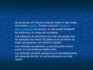 las personas con trastorno bipolar están en alto riesgo
de cometer suicidio. Pueden consumir alcohol u 
otras sustancias en exceso, lo cual puede empeorar
los síntomas y el riesgo de suicidarse.
Los episodios de depresión son más frecuentes que
los episodios de manía. El patrón no es el mismo en
todas las personas con trastorno bipolar:
Los síntomas de depresión y manía pueden ocurrir
juntos, lo cual se llama estado mixto.
Los síntomas también pueden ocurrir inmediatamente
uno después de otro, lo cual se denomina un ciclo
rápido.
 