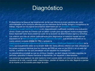 Diagnóstico
 El diagnóstico se basa en las experiencias de las que informa el propio paciente así como
anormalidades en la conducta referidas por los miembros de la familia, amigos o compañeros de
trabajo, seguido por los signos secundarios observados por un psiquiatra, enfermero, 
trabajador/a social, psicólogo clínico u otro diagnosticador cualificado mediante una evaluación
clínica. Existe una lista de criterios que se deben cumplir para que alguien reciba el diagnóstico.
Éstos dependen tanto de la presencia como de la duración de determinados signos y síntomas.
 Los criterios que más se utilizan habitualmente para diagnosticar el trastorno bipolar son los
expuestos en el Manual Diagnóstico de los Trastornos Mentales, que actualmente está en su
cuarta edición revisada (DSM-IV-TR) y también la
Clasificación Estadística Internacional de Enfermedades y Problemas Relativos a la Salud de la 
OMS, que actualmente están en la versión ICD-10. Estos últimos criterios son más utilizados en
los países europeos mientras que los criterios del DSM se usan en los EEUU o en el resto del
mundo, y también son los que prevalecen en los estudios de investigación.
 La característica principal es que es «cíclica» (bipolar), es decir etapas normales seguidas de
períodos, episodios o etapas maníacas o depresivas, por separado o alternándose.
 Las personas que padecen de este trastorno viven cuando están con crisis en los dos extremos
opuestos de la vida; cuando están «deprimidas», pierden el interés en la vida, llegando a pensar
en la muerte y en el suicidio para dejar de sufrir.
 