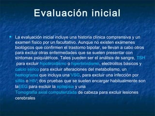 Evaluación inicial
 La evaluación inicial incluye una historia clínica comprensiva y un
examen físico por un facultativo. Aunque no existen exámenes
biológicos que confirmen el trastorno bipolar, se llevan a cabo otros
para excluir otras enfermedades que se suelen presentar con
síntomas psiquiátricos. Tales pueden ser el análisis de sangre, TSH
 para excluir hipotiroidismo o hipertiroidismo, electrolitos básicos y 
calcio sérico para excluir alteraciones del metabolismo, un 
hemograma que incluya una VSG, para excluir una infección por 
sífilis o HIV; dos pruebas que se suelen encargar habitualmente son
laEEG para excluir la epilepsia y una 
Tomografía axial computerizada de cabeza para excluir lesiones
cerebrales
 
