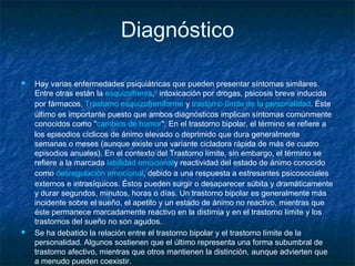 Diagnóstico
 Hay varias enfermedades psiquiátricas que pueden presentar síntomas similares.
Entre otras están la esquizofrenia,52
 intoxicación por drogas, psicosis breve inducida
por fármacos, Trastorno esquizofreniforme y trastorno límite de la personalidad. Éste
último es importante puesto que ambos diagnósticos implican síntomas comúnmente
conocidos como "cambios de humor". En el trastorno bipolar, el término se refiere a
los episodios cíclicos de ánimo elevado o deprimido que dura generalmente
semanas o meses (aunque existe una variante cicladora rápida de más de cuatro
episodios anuales). En el contexto del Trastorno límite, sin embargo, el término se
refiere a la marcada labilidad emocionaly reactividad del estado de ánimo conocido
como desregulación emocional, debido a una respuesta a estresantes psicosociales
externos e intrasíquicos. Éstos pueden surgir o desaparecer súbita y dramáticamente
y durar segundos, minutos, horas o días. Un trastorno bipolar es generalmente más
incidente sobre el sueño, el apetito y un estado de ánimo no reactivo, mientras que
éste permanece marcadamente reactivo en la distimia y en el trastorno límite y los
trastornos del sueño no son agudos.
 Se ha debatido la relación entre el trastorno bipolar y el trastorno límite de la
personalidad. Algunos sostienen que el último representa una forma subumbral de
trastorno afectivo, mientras que otros mantienen la distinción, aunque advierten que
a menudo pueden coexistir.
 