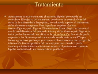 Tratamiento
 Actualmente no existe cura para el trastorno bipolar, pero puede ser
controlado. El objetivo del tratamiento consiste en un control eficaz del
curso de la enfermedad a largo plazo, lo cual puede suponer el tratamiento
de los síntomas emergentes. Para lograrlo se emplean técnicas
farmacológicas y psicológicas. El tratamiento farmacológico se basa en el
uso de estabilizadores del estado de ánimo y de las técnicas psicológicas la
única que ha demostrado ser eficaz es la psicoeducación. Se calcula que la
respuesta a los fármacos puede estar condicionada hasta en un 85% por
factores genéticos, por lo que ya existen en el mercado tests que recogen la
información farmacogenética del paciente para que el médico pueda
valorar qué tratamiento va a funcionar mejor en el paciente con trastorno
bipolar, en función de sus características genéticas.
 