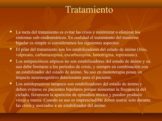 Tratamiento
 La meta del tratamiento es evitar las crisis y minimizar o eliminar los
síntomas sub-sindromáticos. En realidad el tratamiento del trastorno
bipolar es simple si consideramos los siguientes aspectos:
 El pilar del tratamiento son los estabilizadores del estado de ánimo (litio,
valproato, carbamazepina, oxcarbazepina, lamotrigina, topiramato).
 Los antipsicóticos atípicos no son estabilizadores del estado de ánimo y su
uso debe limitarse a los periodos de crisis, y siempre en combinación con
un estabilizador del estado de ánimo. Su uso en monoterapia posee un
impacto neurocognitivo deteriorante para el paciente.
 Los antidepresivos tampoco son estabilizadores del estado de ánimo y
deben evitarse en pacientes bipolares porque aumentan la frecuencia del
ciclado, favorecen la aparición de episodios mixtos y pueden producir
viraje a manía. Cuando su uso es imprescindible deben usarse solo durante
las crisis y asociados a un estabilizador del ánimo.
 