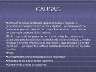 CAUSASCAUSAS
El trastorno bipolar afecta por igual a hombres y mujeres, y
generalmente comienza entre los 15 y 25 años. La causa exacta se
desconoce, pero se presenta con mayor frecuencia en parientes de
personas que padecen dicho trastorno.
En la mayoría de las personas con trastorno bipolar, no hay una
causa clara para los períodos (episodios) de extrema felicidad y mucha
actividad o energía (manías) o de depresión y baja actividad o energía
(depresión). Los siguientes factores pueden desencadenar un episodio
maníaco:
Parto
Medicamentos como antidepresivos o esteroides
Períodos de no poder dormir (insomnio)
Consumo de drogas psicoactivas
 