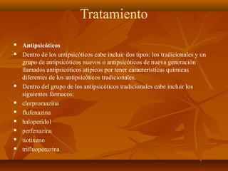 Tratamiento
 Antipsicóticos
 Dentro de los antipsicóticos cabe incluir dos tipos: los tradicionales y un
grupo de antipsicóticos nuevos o antipsicóticos de nueva generación
llamados antipsicóticos atípicos por tener características químicas
diferentes de los antipsicóticos tradicionales.
 Dentro del grupo de los antipsicóticos tradicionales cabe incluir los
siguientes fármacos:
 clorpromazina
 flufenazina
 haloperidol
 perfenazina
 tiotixeno
 trifluoperazina
 