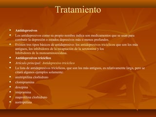Tratamiento
 Antidepresivos
 Los antidepresivos como su propio nombre indica son medicamentos que se usan para
combatir la depresión o estados depresivos más o menos profundos.
 Existen tres tipos básicos de antidepresivo: los antidepresivos tricíclicos que son los más
antiguos, los inhibidores de la recaptación de la serotonina y los
Inhibidores de la monoaminooxidasa.
 Antidepresivos tricíclico
 Artículo principal: Antidepresivo tricíclico
 La lista de antidepresivos tricíclicos, que son los más antiguos, es relativamente larga, pero se
citará algunos ejemplos solamente:
 amitriptilina clorhidrato
 clomipramina
 doxepina
 imipramina
 maprotilina clorhidrato
 nortriptilina
 