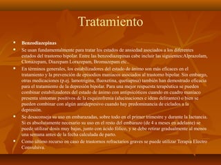 Tratamiento
 Benzodiazepinas
 Se usan fundamentalmente para tratar los estados de ansiedad asociados a los diferentes
estados del trastorno bipolar. Entre las benzodiazepinas cabe incluir las siguientes:Alprazolam,
Clonazepam, Diazepam Lorazepam, Bromazepam etc..
 En términos generales, los estabilizadores del estado de ánimo son más eficaces en el
tratamiento y la prevención de episodios maníacos asociados al trastorno bipolar. Sin embargo,
otras medicaciones (p.ej. lamotrigina, fluoxetina, quetiapina) también han demostrado eficacia
para el tratamiento de la depresión bipolar. Para una mejor respuesta terapéutica se pueden
combinar estabilizadores del estado de ánimo con antipsicóticos cuando en cuadro maníaco
presenta síntomas positivos de la esquizofrenia (alucinaciones e ideas delirantes) o bien se
pueden combinar con algún antidepresivo cuando hay predominancia de ciclados a la
depresión.
 Se desaconseja su uso en embarazadas, sobre todo en el primer trimestre y durante la lactancia.
Si es absolutamente necesario su uso en el resto del embarazo (de 4 a meses en adelante) se
puede utilizar dosis muy bajas, junto con ácido fólico, y se debe retirar gradualmente al menos
una semana antes de la fecha calculada de parto.
 Como último recurso en caso de trastornos refractarios graves se puede utilizar Terapia Electro
Convulsiva.
 
