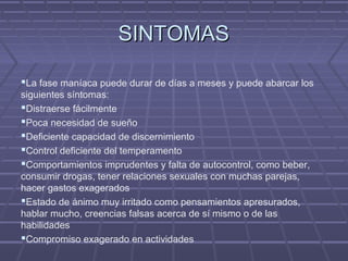 SINTOMASSINTOMAS
La fase maníaca puede durar de días a meses y puede abarcar los
siguientes síntomas:
Distraerse fácilmente
Poca necesidad de sueño
Deficiente capacidad de discernimiento
Control deficiente del temperamento
Comportamientos imprudentes y falta de autocontrol, como beber,
consumir drogas, tener relaciones sexuales con muchas parejas,
hacer gastos exagerados
Estado de ánimo muy irritado como pensamientos apresurados,
hablar mucho, creencias falsas acerca de sí mismo o de las
habilidades
Compromiso exagerado en actividades
 