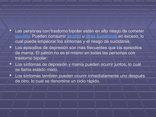  Las personas con trastorno bipolar están en alto riesgo de cometer
suicidio. Pueden consumir alcohol u otras sustancias en exceso, lo
cual puede empeorar los síntomas y el riesgo de suicidarse.
 Los episodios de depresión son más frecuentes que los episodios
de manía. El patrón no es el mismo en todas las personas con
trastorno bipolar:
 Los síntomas de depresión y manía pueden ocurrir juntos, lo cual
se llama estado mixto.
 Los síntomas también pueden ocurrir inmediatamente uno después
de otro, lo cual se denomina un ciclo rápido.
 
