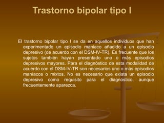 Trastorno bipolar tipo I
El trastorno bipolar tipo I se da en aquellos individuos que han
experimentado un episodio maniaco añadido a un episodio
depresivo (de acuerdo con el DSM-IV-TR). Es frecuente que los
sujetos también hayan presentado uno o más episodios
depresivos mayores. Para el diagnóstico de esta modalidad de
acuerdo con el DSM-IV-TR son necesarios uno o más episodios
maníacos o mixtos. No es necesario que exista un episodio
depresivo como requisito para el diagnóstico, aunque
frecuentemente aparezca.
 