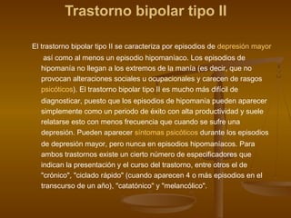 Trastorno bipolar tipo II
El trastorno bipolar tipo II se caracteriza por episodios de depresión mayor
 así como al menos un episodio hipomaníaco. Los episodios de
hipomanía no llegan a los extremos de la manía (es decir, que no
provocan alteraciones sociales u ocupacionales y carecen de rasgos 
psicóticos). El trastorno bipolar tipo II es mucho más difícil de
diagnosticar, puesto que los episodios de hipomanía pueden aparecer
simplemente como un periodo de éxito con alta productividad y suele
relatarse esto con menos frecuencia que cuando se sufre una
depresión. Pueden aparecer síntomas psicóticos durante los episodios
de depresión mayor, pero nunca en episodios hipomaníacos. Para
ambos trastornos existe un cierto número de especificadores que
indican la presentación y el curso del trastorno, entre otros el de
"crónico", "ciclado rápido" (cuando aparecen 4 o más episodios en el
transcurso de un año), "catatónico" y "melancólico".
 