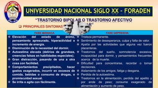 UNIVERSIDAD NACIONAL SIGLO XX - FORADEN
“TRASTORNO BIPOLAR O TRASTORNO AFECTIVO
BIPOLAR”
 PRINCIPALES SINTOMAS:
FASE MANIACA FASE DEPRESIVA
 Elevación del estado de ánimo,
pensamiento apresurado, hiperactividad e
incremento de energía.
 Disminución de la necesidad del dormir.
 Autoestima elevada (delirios de grandeza,
creencias falsas en habilidades especiales).
 Gran distracción, pasando de una a otra
cosa con facilidad.
 Comportamientos precipitados, hacer
gastos exagerados, incurrir en excesos de
comida, bebidas o consumo de drogas, o
promiscuidad sexual.
 Se irrita o agita con fácilmente.
 Tristeza permanente.
 Sentimiento de desesperanza, culpa y falta de valor.
 Apatía por las actividades que alguna vez fueron
placenteras.
 Trastornos del sueño, somnolencia excesiva,
incapacidad para dormir, y pensamientos frecuentes
acerca de la muerte.
 Dificultad para concentrarse, recordar o tomar
decisiones.
 Aislamiento de los amigos; fatiga y desgana.
 Perdida de la autoestima.
 Trastornos en la alimentación, perdida del apetito y
por ende de peso; consume exagerado de
alimentación y aumento de peso.
 