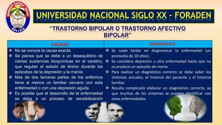 UNIVERSIDAD NACIONAL SIGLO XX - FORADEN
“TRASTORNO BIPOLAR O TRASTORNO AFECTIVO
BIPOLAR”
CAUSAS DIAGNOSTICO
 No se conoce la causa exacta.
 Se piensa que se debe a un desequilibrio de
ciertas sustancias bioquímicas en el cerebro,
que regulan el estado de ánimo durante los
episodios de la depresión y la manía.
 Mas de dos terceras partes de los enfermos
tiene al menos un familiar cercano con esta
enfermedad o con una depresión aguda.
 Es posible que el desarrollo de la enfermedad
se deba a un proceso de sensibilización
(activación).
 Se suele tardar en diagnosticar la enfermedad (un
promedia de 10 años).
 Se considera depresión u otra enfermedad hasta que no
se produce un episodio de manía.
 Para realizar un diagnóstico correcto se debe saber los
síntomas actuales, el historial del paciente y el historial
familiar.
 Resulta complicado elaborar un diagnóstico correcto, ya
que muchos de los síntomas se pueden identificar con
otras enfermedades.
 
