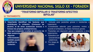 UNIVERSIDAD NACIONAL SIGLO XX - FORADEN
“TRASTORNO BIPOLAR O TRASTORNO AFECTIVO
BIPOLAR”
 TRATAMIENTO:
Abordaje terapéutico de la ciclación rápida Terapia electro - convulsiva (TEC)
 Importante identificar los factores que
contribuyen la ciclación. (Consumo de
alcohol, el de otras sustancias toxicas o
incluso los propios antidepresivos).
 Hay que suspender o evitar el consumo de
tales sustancias.
 Algunas
enfermedades
también pueden
justificar la
ciclación.
 Indicada para pacientes graves o resistentes a
tratamiento.
 Considerada además para pacientes mixtos y,
durante el embarazo, en fases maniacas graves.
 Pacientes con depresión grave o resistente a otros
tratamientos.
 Episodios con
características
catatónicas.
 Por riesgo de
suicidio.
 