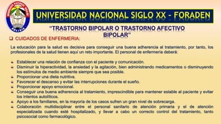 UNIVERSIDAD NACIONAL SIGLO XX - FORADEN
“TRASTORNO BIPOLAR O TRASTORNO AFECTIVO
BIPOLAR”
 CUIDADOS DE ENFERMERIA:
La educación para la salud es decisiva para conseguir una buena adherencia al tratamiento, por tanto, los
profesionales de la salud tienen aquí un reto importante. El personal de enfermería deberá:
Establecer una relación de confianza con el paciente y comunicación.
Disminuir la hiperactividad, la ansiedad y la agitación, bien administrando medicamentos o disminuyendo
los estímulos de medio ambiente siempre que sea posible.
Proporcionar una dieta nutritiva.
Favorecer el descanso y evitar las interrupciones durante el sueño.
Proporcionar apoyo emocional.
Conseguir una buena adherencia al tratamiento, imprescindible para mantener estable al paciente y evitar
los intentos autolíticos.
Apoyo a los familiares, en la mayoría de los casos sufren un gran nivel de sobrecarga.
Colaboración multidisciplinar entre el personal sanitario de atención primaria y el de atención
especializada cuando esté hospitalizado, y llevar a cabo un correcto control del tratamiento, tanto
psicosocial como farmacológico.
 