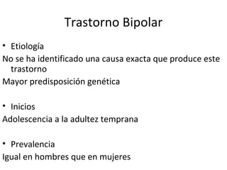 Trastorno Bipolar
• Etiología
No se ha identificado una causa exacta que produce este
  trastorno
Mayor predisposición genética

• Inicios
Adolescencia a la adultez temprana

• Prevalencia
Igual en hombres que en mujeres
 