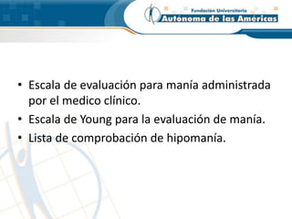 • Escala de evaluación para manía administrada
por el medico clínico.
• Escala de Young para la evaluación de manía.
• Lista de comprobación de hipomanía.
 