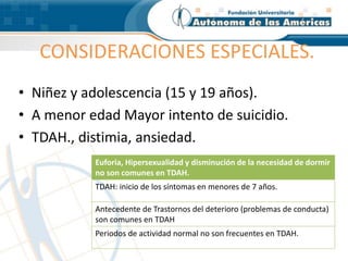 CONSIDERACIONES ESPECIALES.
• Niñez y adolescencia (15 y 19 años).
• A menor edad Mayor intento de suicidio.
• TDAH., distimia, ansiedad.
Euforia, Hipersexualidad y disminución de la necesidad de dormir
no son comunes en TDAH.
TDAH: inicio de los síntomas en menores de 7 años.
Antecedente de Trastornos del deterioro (problemas de conducta)
son comunes en TDAH
Periodos de actividad normal no son frecuentes en TDAH.
 