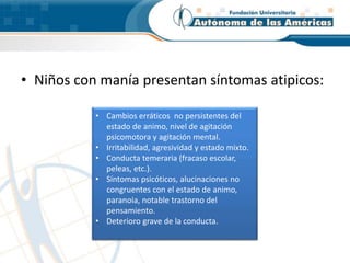 • Niños con manía presentan síntomas atipicos:
• Cambios erráticos no persistentes del
estado de animo, nivel de agitación
psicomotora y agitación mental.
• Irritabilidad, agresividad y estado mixto.
• Conducta temeraria (fracaso escolar,
peleas, etc.).
• Síntomas psicóticos, alucinaciones no
congruentes con el estado de animo,
paranoia, notable trastorno del
pensamiento.
• Deterioro grave de la conducta.
 