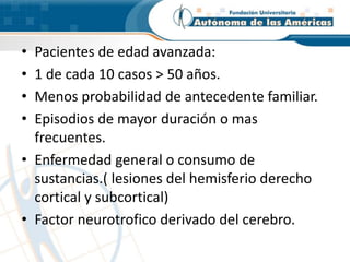 • Pacientes de edad avanzada:
• 1 de cada 10 casos > 50 años.
• Menos probabilidad de antecedente familiar.
• Episodios de mayor duración o mas
frecuentes.
• Enfermedad general o consumo de
sustancias.( lesiones del hemisferio derecho
cortical y subcortical)
• Factor neurotrofico derivado del cerebro.
 