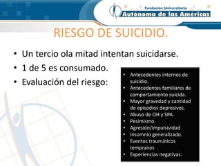 RIESGO DE SUICIDIO.
• Un tercio ola mitad intentan suicidarse.
• 1 de 5 es consumado.
• Evaluación del riesgo:
• Antecedentes internos de
suicidio.
• Antecedentes familiares de
comportamiento suicida.
• Mayor gravedad y cantidad
de episodios depresivos.
• Abuso de OH y SPA.
• Pesimismo.
• Agresión/impulsividad
• Insomnio generalizado.
• Eventos traumáticos
tempranos
• Experiencias negativas.
 