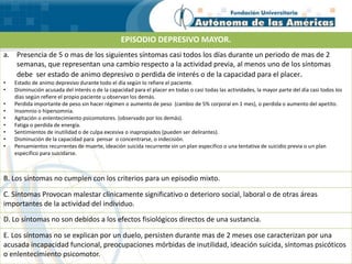 EPISODIO DEPRESIVO MAYOR.
a. Presencia de 5 o mas de los siguientes síntomas casi todos los días durante un periodo de mas de 2
semanas, que representan una cambio respecto a la actividad previa, al menos uno de los síntomas
debe ser estado de animo depresivo o perdida de interés o de la capacidad para el placer.
• Estado de animo depresivo durante todo el día según lo refiere el paciente.
• Disminución acusada del interés o de la capacidad para el placer en todas o casi todas las actividades, la mayor parte del día casi todos los
días según refiere el propio paciente u observan los demás.
• Perdida importante de peso sin hacer régimen o aumento de peso (cambio de 5% corporal en 1 mes), o perdida o aumento del apetito.
• Insomnio o hipersomnia.
• Agitación o enlentecimiento psicomotores. (observado por los demás).
• Fatiga o perdida de energía.
• Sentimientos de inutilidad o de culpa excesiva o inapropiados (pueden ser delirantes).
• Disminución de la capacidad para pensar o concentrarse, o indecisión.
• Pensamientos recurrentes de muerte, ideación suicida recurrente sin un plan especifico o una tentativa de suicidio previa o un plan
especifico para suicidarse.
B. Los síntomas no cumplen con los criterios para un episodio mixto.
C. Síntomas Provocan malestar clínicamente significativo o deterioro social, laboral o de otras áreas
importantes de la actividad del individuo.
D. Lo síntomas no son debidos a los efectos fisiológicos directos de una sustancia.
E. Los síntomas no se explican por un duelo, persisten durante mas de 2 meses ose caracterizan por una
acusada incapacidad funcional, preocupaciones mórbidas de inutilidad, ideación suicida, síntomas psicóticos
o enlentecimiento psicomotor.
 