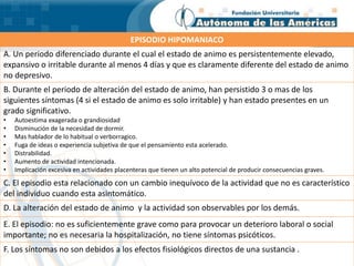 EPISODIO HIPOMANIACO
A. Un periodo diferenciado durante el cual el estado de animo es persistentemente elevado,
expansivo o irritable durante al menos 4 días y que es claramente diferente del estado de animo
no depresivo.
B. Durante el periodo de alteración del estado de animo, han persistido 3 o mas de los
siguientes síntomas (4 si el estado de animo es solo irritable) y han estado presentes en un
grado significativo.
• Autoestima exagerada o grandiosidad
• Disminución de la necesidad de dormir.
• Mas hablador de lo habitual o verborragico.
• Fuga de ideas o experiencia subjetiva de que el pensamiento esta acelerado.
• Distrabilidad.
• Aumento de actividad intencionada.
• Implicación excesiva en actividades placenteras que tienen un alto potencial de producir consecuencias graves.
C. El episodio esta relacionado con un cambio inequívoco de la actividad que no es característico
del individuo cuando esta asintomático.
D. La alteración del estado de animo y la actividad son observables por los demás.
E. El episodio: no es suficientemente grave como para provocar un deterioro laboral o social
importante; no es necesaria la hospitalización, no tiene síntomas psicóticos.
F. Los síntomas no son debidos a los efectos fisiológicos directos de una sustancia .
 